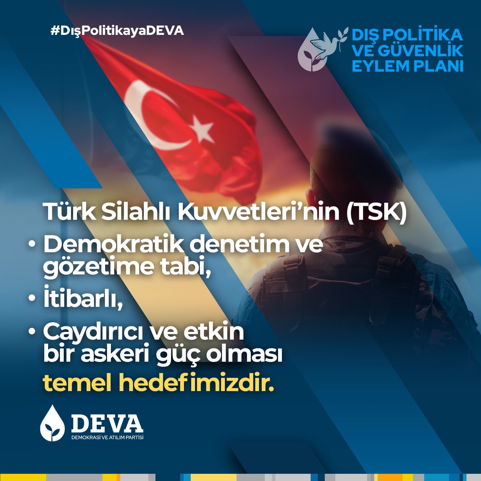 Türk Silahlı Kuvvetleri'nin (TSK) Demokratik denetim ve gözetime tabi, İtibarlı, Caydırıcı ve etkin bir askeri güç olması temel hedefimizdir.